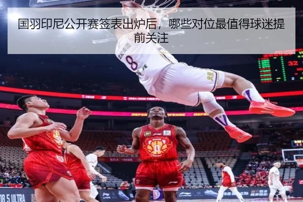 国羽印尼公开赛签表出炉后，哪些对位最值得球迷提前关注